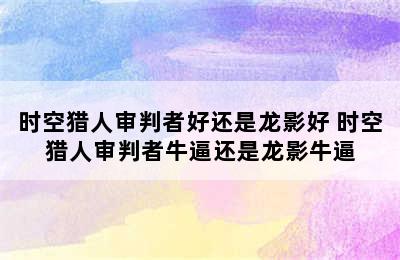 时空猎人审判者好还是龙影好 时空猎人审判者牛逼还是龙影牛逼